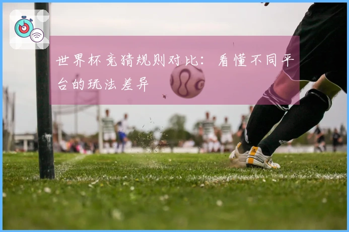 世界杯竞猜规则对比：看懂不同平台的玩法差异