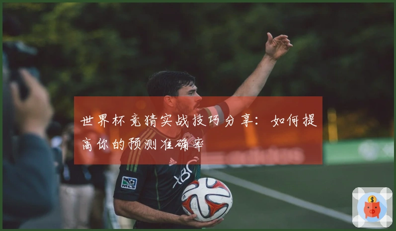世界杯竞猜实战技巧分享：如何提高你的预测准确率